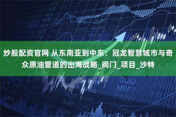 炒股配资官网 从东南亚到中东：冠龙智慧城市与奇众原油管道的出海战略_阀门_项目_沙特