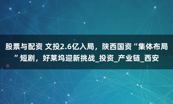 股票与配资 文投2.6亿入局，陕西国资“集体布局”短剧，好莱坞迎新挑战_投资_产业链_西安