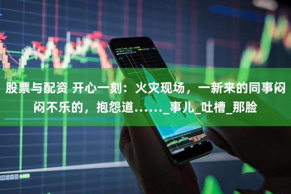 股票与配资 开心一刻：火灾现场，一新来的同事闷闷不乐的，抱怨道……_事儿_吐槽_那脸