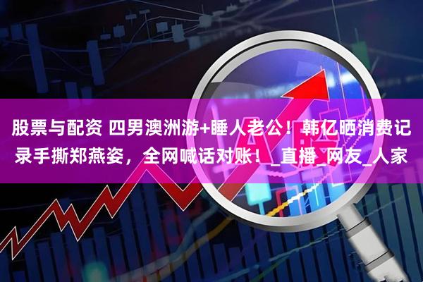 股票与配资 四男澳洲游+睡人老公！韩亿晒消费记录手撕郑燕姿，全网喊话对账！_直播_网友_人家