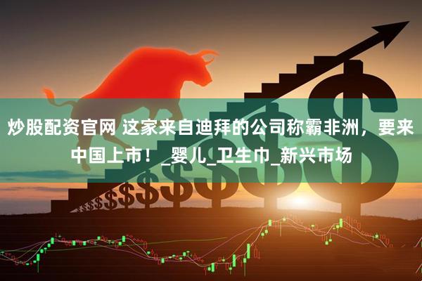 炒股配资官网 这家来自迪拜的公司称霸非洲，要来中国上市！_婴儿_卫生巾_新兴市场