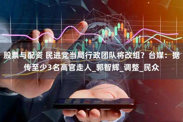 股票与配资 民进党当局行政团队将改组？台媒：据传至少3名高官走人_郭智辉_调整_民众