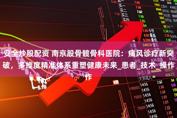 安全炒股配资 南京股骨髋骨科医院：痛风诊疗新突破，多维度精准体系重塑健康未来_患者_技术_操作