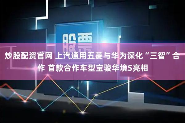 炒股配资官网 上汽通用五菱与华为深化“三智”合作 首款合作车型宝骏华境S亮相
