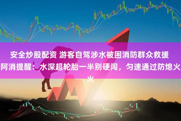 安全炒股配资 游客自驾涉水被困消防群众救援 阿消提醒：水深超轮胎一半别硬闯，匀速通过防熄火