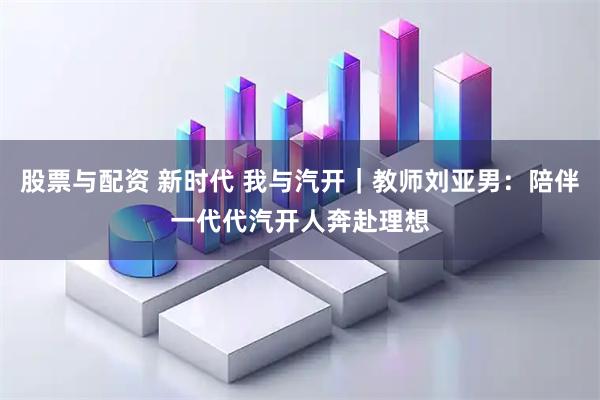 股票与配资 新时代 我与汽开｜教师刘亚男：陪伴一代代汽开人奔赴理想