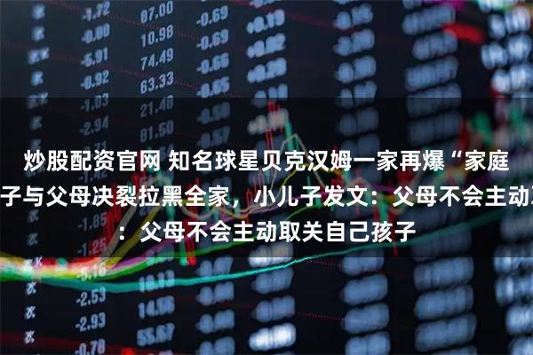 炒股配资官网 知名球星贝克汉姆一家再爆“家庭矛盾”，大儿子与父母决裂拉黑全家，小儿子发文：父母不会主动取关自己孩子