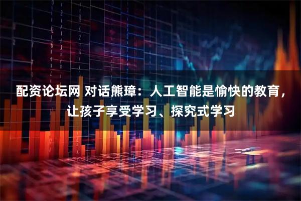 配资论坛网 对话熊璋：人工智能是愉快的教育，让孩子享受学习、探究式学习