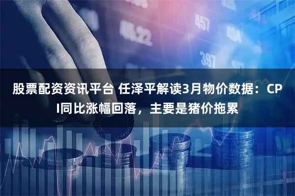 股票配资资讯平台 任泽平解读3月物价数据：CPI同比涨幅回落，主要是猪价拖累
