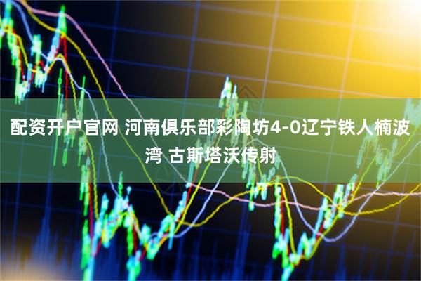 配资开户官网 河南俱乐部彩陶坊4-0辽宁铁人楠波湾 古斯塔沃传射