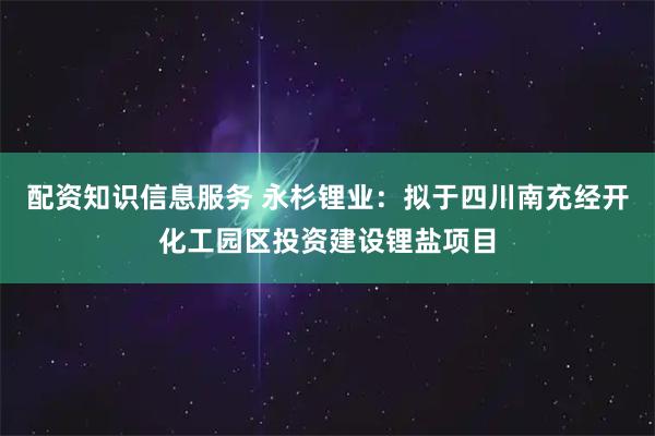 配资知识信息服务 永杉锂业：拟于四川南充经开化工园区投资建设锂盐项目