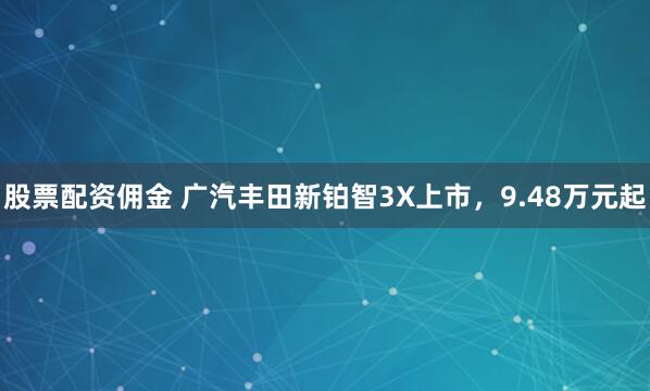 股票配资佣金 广汽丰田新铂智3X上市，9.48万元起