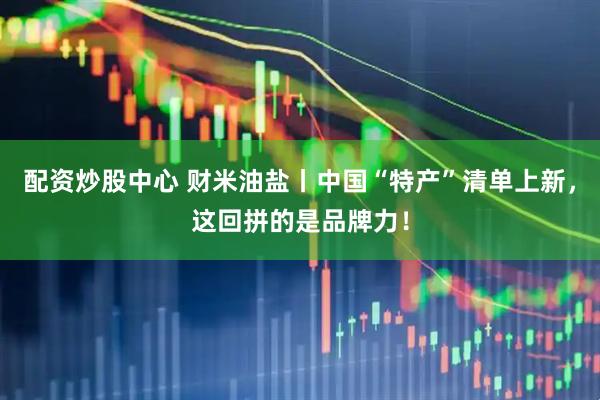 配资炒股中心 财米油盐丨中国“特产”清单上新,这回拼的是品牌力!